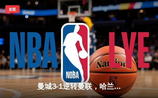 曼城3-1逆转曼联，哈兰德双响炮锁定德比胜利