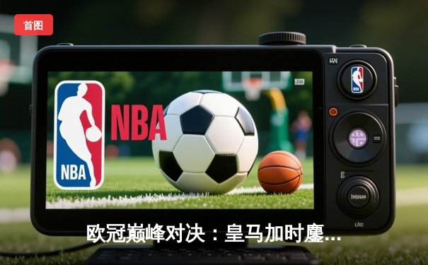 欧冠巅峰对决：皇马加时鏖战险胜曼城，本泽马点射绝杀晋级四强