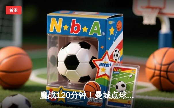 鏖战120分钟！曼城点球大战4-3险胜皇家马德里，总比分5-4挺进欧冠四强