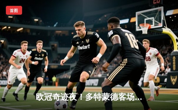 欧冠奇迹夜！多特蒙德客场2-1逆转马竞，胡梅尔斯制胜球锁定决赛席位