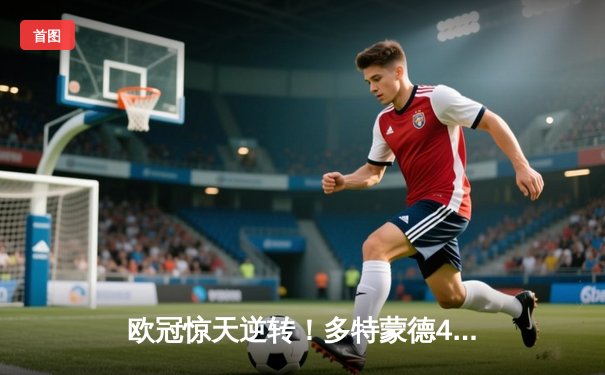 欧冠惊天逆转！多特蒙德4-2力克马竞，胡梅尔斯制胜球锁定决赛席位